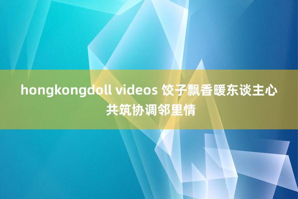 hongkongdoll videos 饺子飘香暖东谈主心 共筑协调邻里情