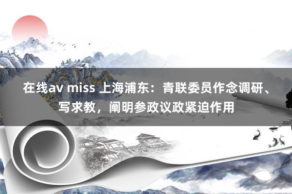 在线av miss 上海浦东：青联委员作念调研、写求教，阐明参政议政紧迫作用