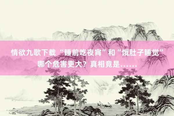 情欲九歌下载 “睡前吃夜宵”和“饿肚子睡觉”哪个危害更大？真相竟是……