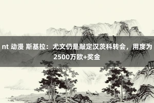 nt 动漫 斯基拉：尤文仍是敲定汉茨科转会，用度为2500万欧+奖金