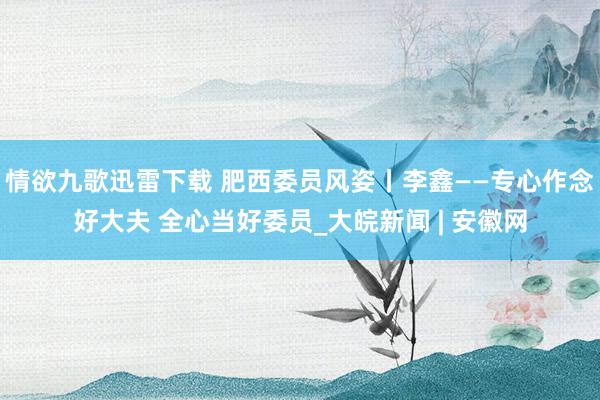 情欲九歌迅雷下载 肥西委员风姿丨李鑫——专心作念好大夫 全心当好委员_大皖新闻 | 安徽网