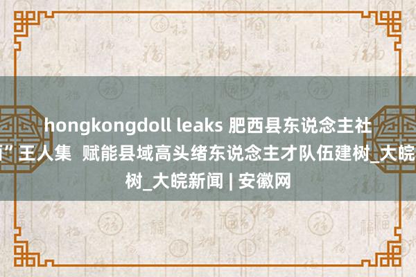 hongkongdoll leaks 肥西县东说念主社局：“点线面”王人集  赋能县域高头绪东说念主才队伍建树_大皖新闻 | 安徽网
