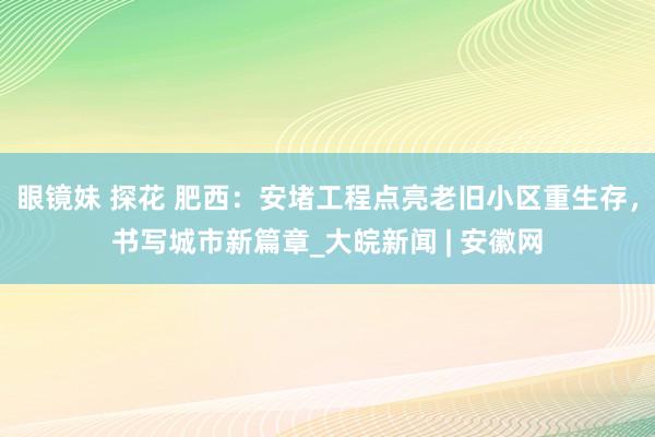眼镜妹 探花 肥西：安堵工程点亮老旧小区重生存，书写城市新篇章_大皖新闻 | 安徽网