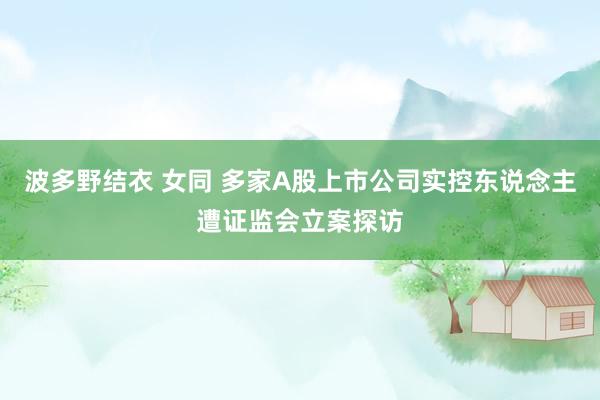 波多野结衣 女同 多家A股上市公司实控东说念主遭证监会立案探访