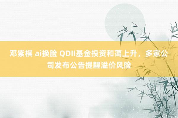 邓紫棋 ai换脸 QDII基金投资和蔼上升，多家公司发布公告提醒溢价风险