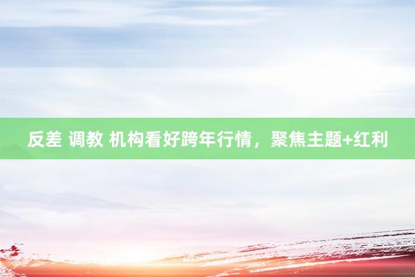 反差 调教 机构看好跨年行情，聚焦主题+红利
