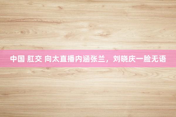中国 肛交 向太直播内涵张兰，刘晓庆一脸无语