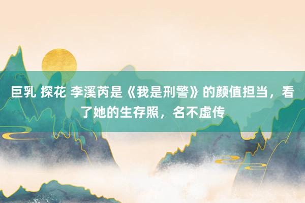 巨乳 探花 李溪芮是《我是刑警》的颜值担当，看了她的生存照，名不虚传