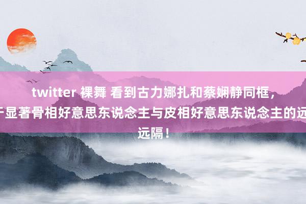 twitter 裸舞 看到古力娜扎和蔡娴静同框，终于显著骨相好意思东说念主与皮相好意思东说念主的远隔！