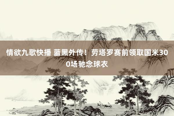 情欲九歌快播 蓝黑外传！劳塔罗赛前领取国米300场驰念球衣