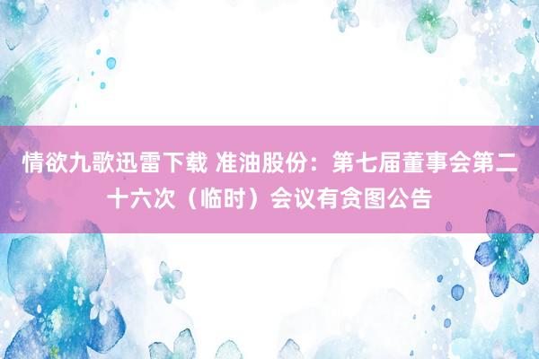 情欲九歌迅雷下载 准油股份：第七届董事会第二十六次（临时）会议有贪图公告