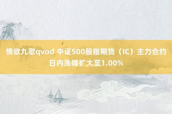 情欲九歌qvod 中证500股指期货（IC）主力合约日内涨幅扩大至1.00%