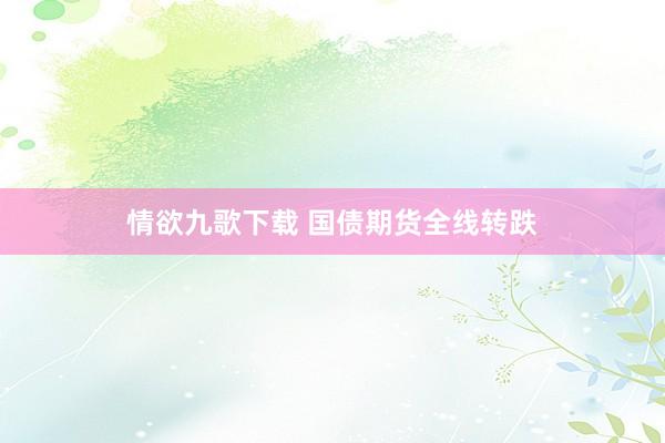 情欲九歌下载 国债期货全线转跌