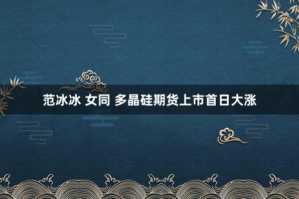 范冰冰 女同 多晶硅期货上市首日大涨