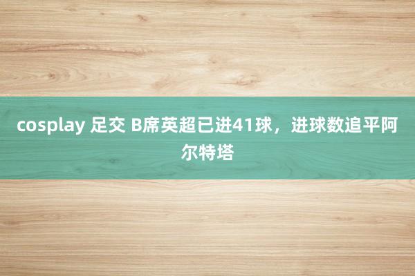 cosplay 足交 B席英超已进41球，进球数追平阿尔特塔