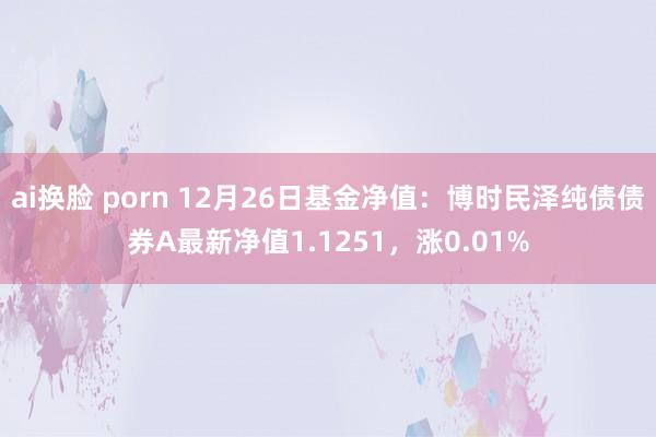 ai换脸 porn 12月26日基金净值：博时民泽纯债债券A最新净值1.1251，涨0.01%