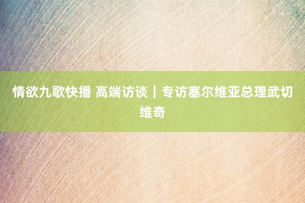 情欲九歌快播 高端访谈｜专访塞尔维亚总理武切维奇