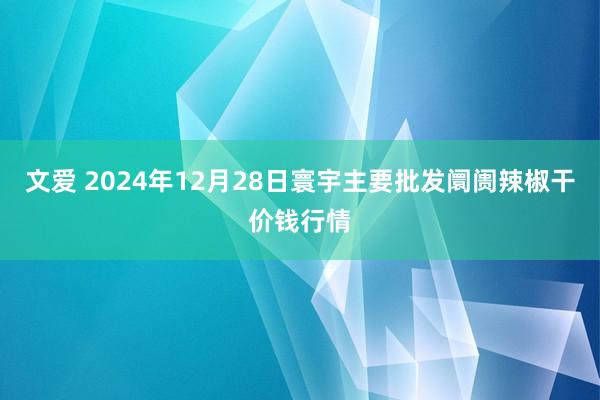文爱 2024年12月28日寰宇主要批发阛阓辣椒干价钱行情