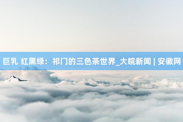 巨乳 红黑绿：祁门的三色茶世界_大皖新闻 | 安徽网