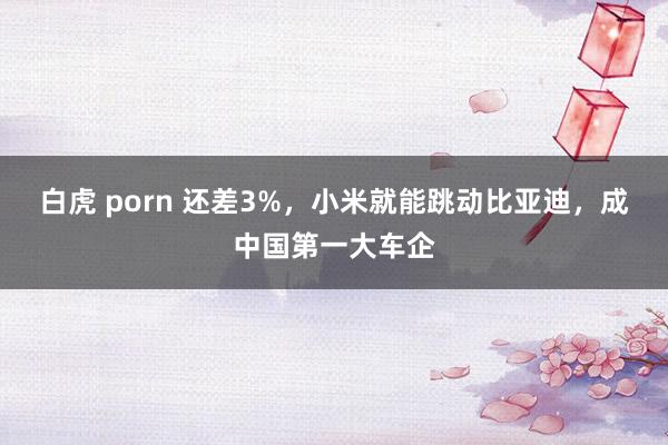 白虎 porn 还差3%，小米就能跳动比亚迪，成中国第一大车企