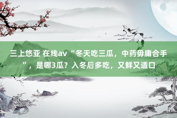 三上悠亚 在线av “冬天吃三瓜，中药毋庸合手”，是哪3瓜？入冬后多吃，又鲜又适口
