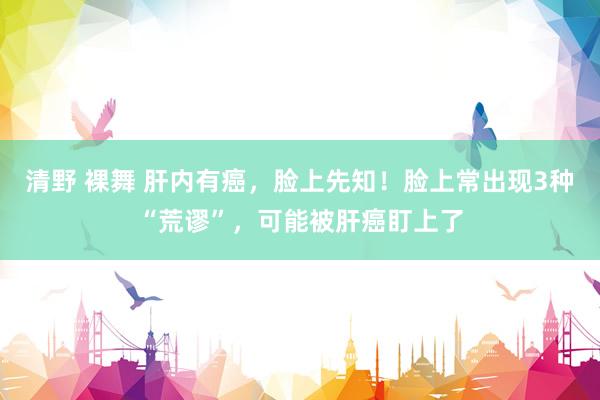 清野 裸舞 肝内有癌，脸上先知！脸上常出现3种“荒谬”，可能被肝癌盯上了
