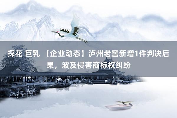 探花 巨乳 【企业动态】泸州老窖新增1件判决后果，波及侵害商标权纠纷