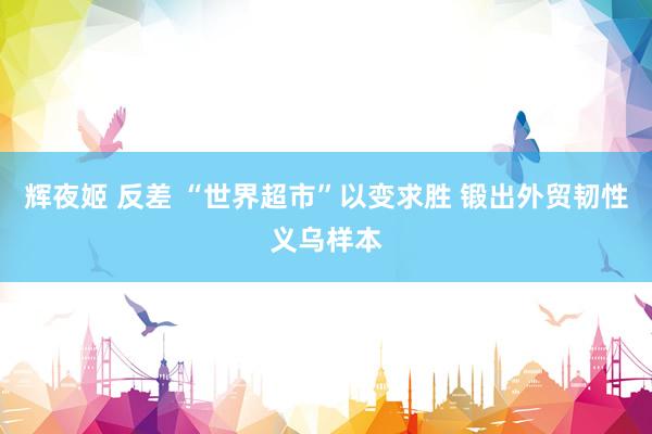 辉夜姬 反差 “世界超市”以变求胜 锻出外贸韧性义乌样本