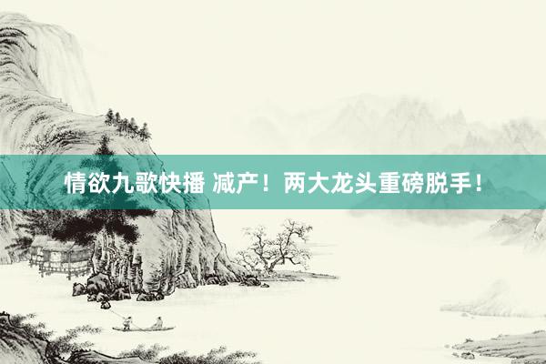情欲九歌快播 减产！两大龙头重磅脱手！