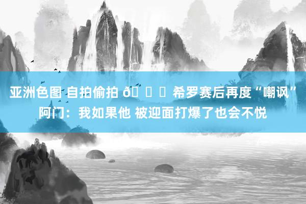 亚洲色图 自拍偷拍 👀希罗赛后再度“嘲讽”阿门：我如果他 被迎面打爆了也会不悦