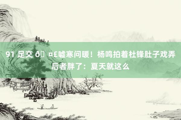 91 足交 🤣嘘寒问暖！杨鸣拍着杜锋肚子戏弄后者胖了：夏天就这么