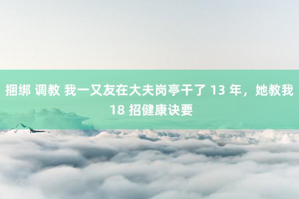 捆绑 调教 我一又友在大夫岗亭干了 13 年,她教我 18 招健康诀要