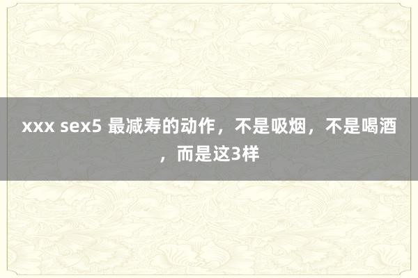 xxx sex5 最减寿的动作，不是吸烟，不是喝酒，而是这3样