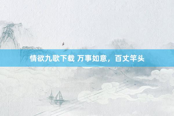 情欲九歌下载 万事如意，百丈竿头