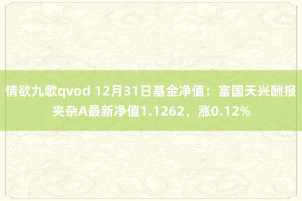情欲九歌qvod 12月31日基金净值：富国天兴酬报夹杂A最新净值1.1262，涨0.12%