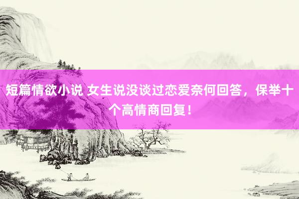 短篇情欲小说 女生说没谈过恋爱奈何回答，保举十个高情商回复！
