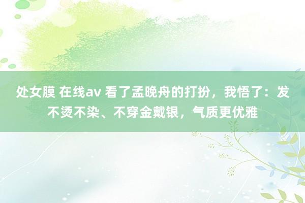 处女膜 在线av 看了孟晚舟的打扮，我悟了：发不烫不染、不穿金戴银，气质更优雅