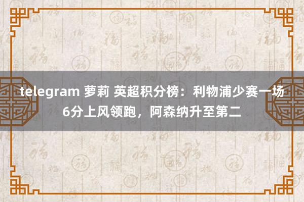 telegram 萝莉 英超积分榜：利物浦少赛一场6分上风领跑，阿森纳升至第二