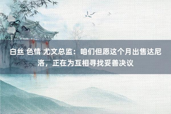 白丝 色情 尤文总监:咱们但愿这个月出售达尼洛,正在为互相寻找妥善决议