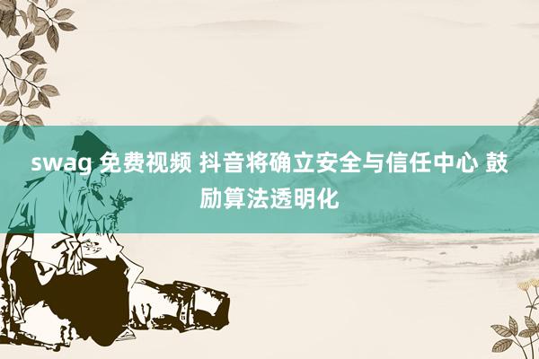 swag 免费视频 抖音将确立安全与信任中心 鼓励算法透明化