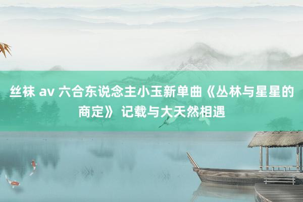 丝袜 av 六合东说念主小玉新单曲《丛林与星星的商定》 记载与大天然相遇