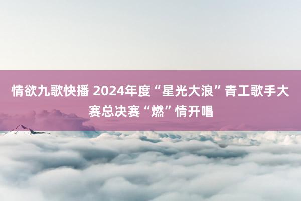 情欲九歌快播 2024年度“星光大浪”青工歌手大赛总决赛“燃”情开唱