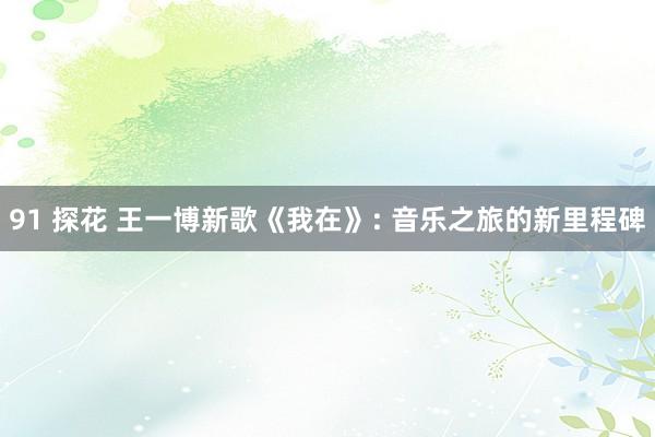 91 探花 王一博新歌《我在》: 音乐之旅的新里程碑