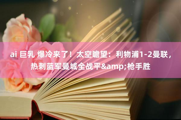 ai 巨乳 爆冷来了！太空瞻望：利物浦1-2曼联，热刺蓝军曼城全战平&枪手胜