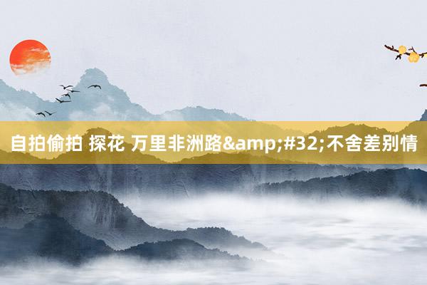 自拍偷拍 探花 万里非洲路&#32;不舍差别情