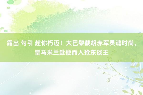 露出 勾引 趁你朽迈！大巴黎截胡赤军灵魂时尚，皇马米兰趁便而入抢东谈主