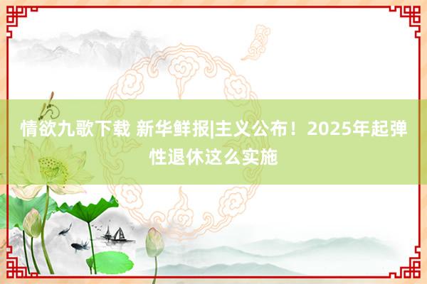 情欲九歌下载 新华鲜报|主义公布！2025年起弹性退休这么实施