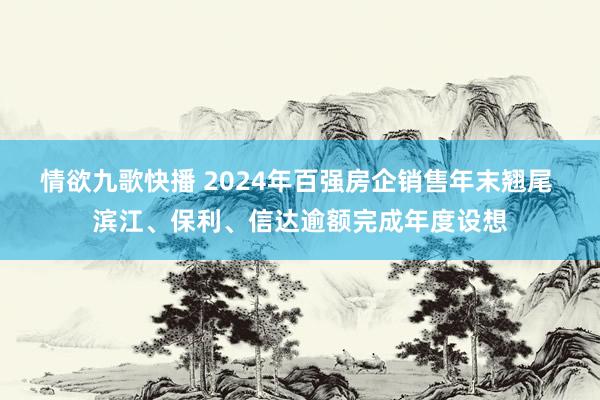 情欲九歌快播 2024年百强房企销售年末翘尾 滨江、保利、信达逾额完成年度设想
