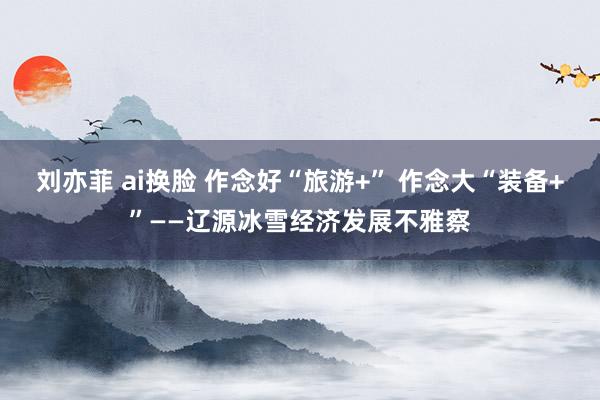 刘亦菲 ai换脸 作念好“旅游+” 作念大“装备+”——辽源冰雪经济发展不雅察