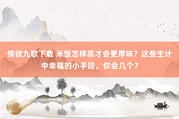 情欲九歌下载 米饭怎样蒸才会更厚味？这些生计中幸福的小手段，你会几个？